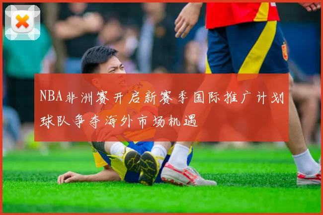 NBA非洲赛开启新赛季国际推广计划球队争夺海外市场机遇