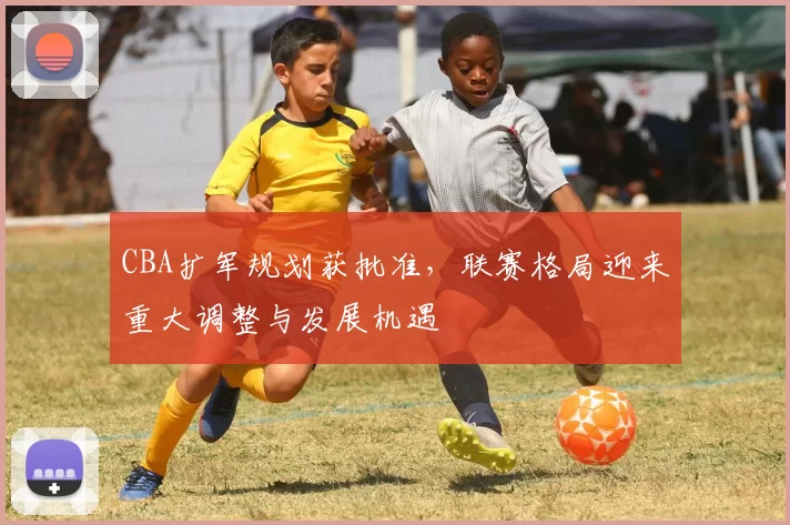 CBA扩军规划获批准,联赛格局迎来重大调整与发展机遇