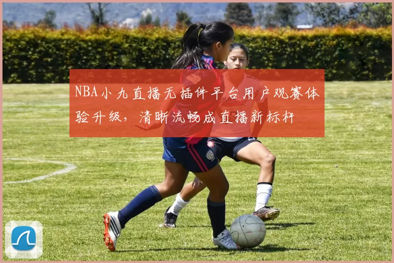 NBA小九直播无插件平台用户观赛体验升级,清晰流畅成直播新标杆