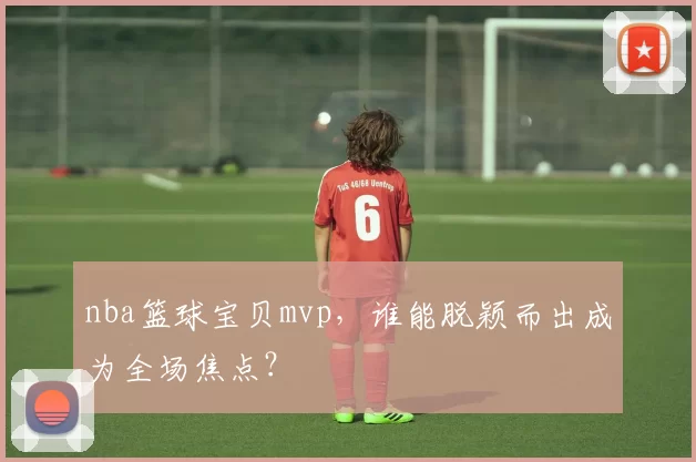 nba篮球宝贝mvp,谁能脱颖而出成为全场焦点?