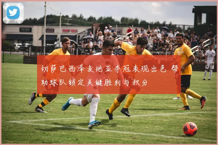 切萨巴西泽麦地亚夺冠表现出色 帮助球队锁定关键胜利与积分