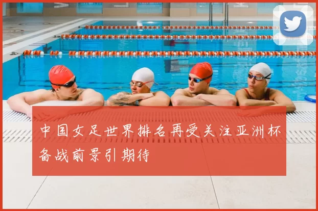 中国女足世界排名再受关注亚洲杯备战前景引期待