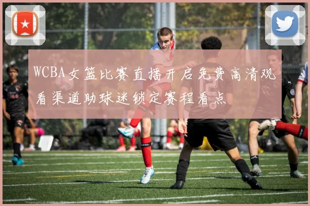 WCBA女篮比赛直播开启免费高清观看渠道助球迷锁定赛程看点