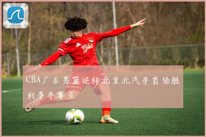 CBA广东男篮逆转北京北汽夺首场胜利争夺赛点