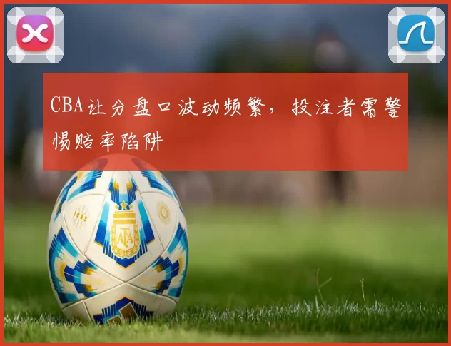 CBA让分盘口波动频繁，投注者需警惕赔率陷阱