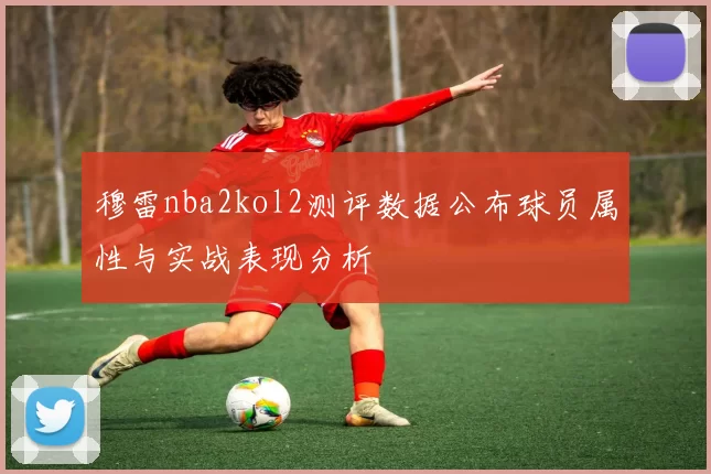 穆雷nba2kol2测评数据公布球员属性与实战表现分析