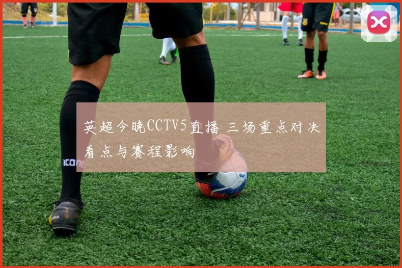 英超今晚CCTV5直播 三场重点对决看点与赛程影响
