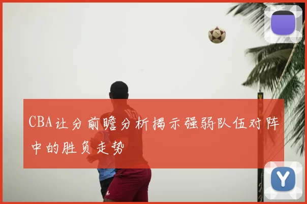 CBA让分前瞻分析揭示强弱队伍对阵中的胜负走势