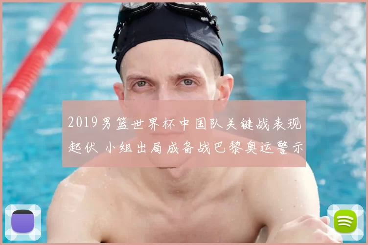 2019男篮世界杯中国队关键战表现起伏 小组出局成备战巴黎奥运警示