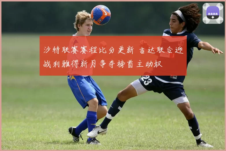沙特联赛赛程比分更新 吉达联合迎战利雅得新月争夺榜首主动权