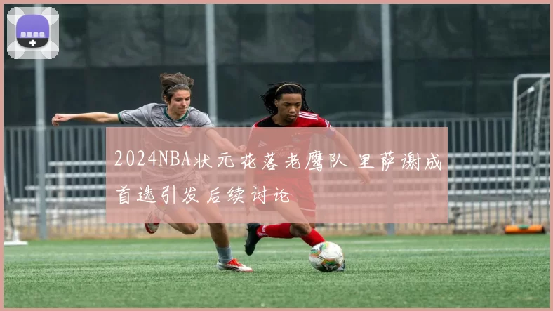 2024NBA状元花落老鹰队 里萨谢成首选引发后续讨论