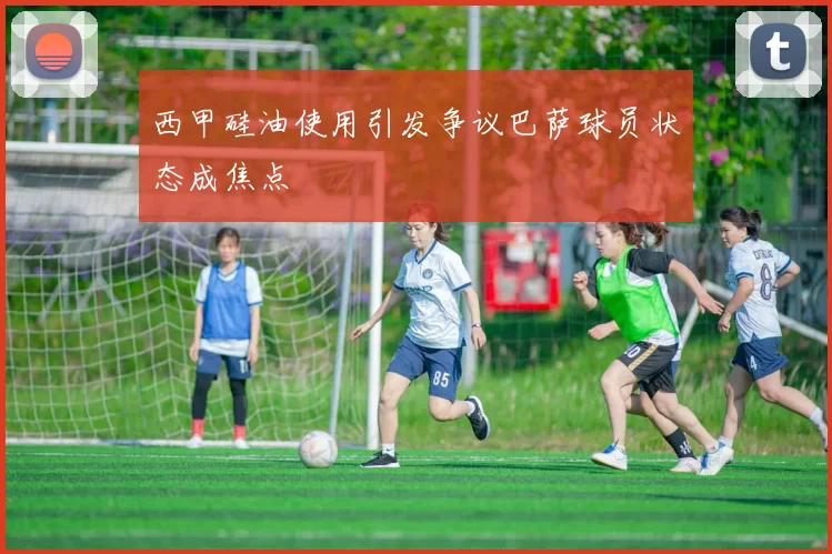 西甲硅油使用引发争议巴萨球员状态成焦点