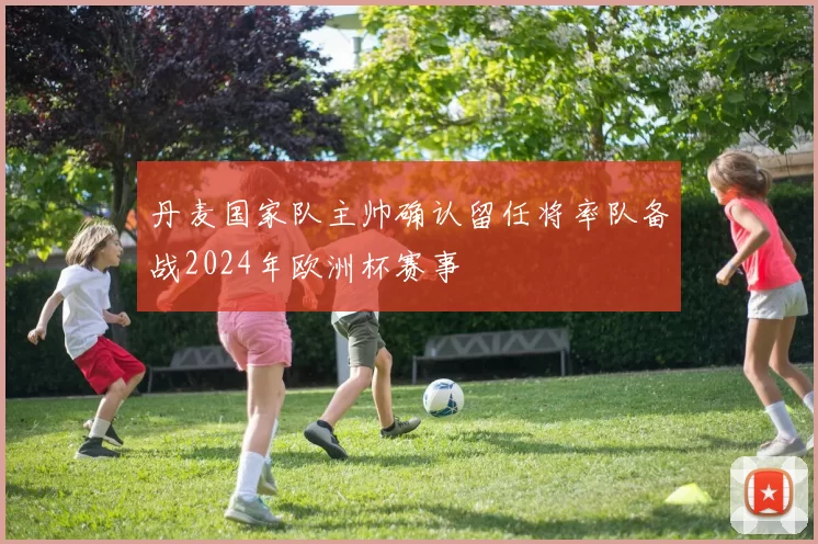 丹麦国家队主帅确认留任将率队备战2024年欧洲杯赛事