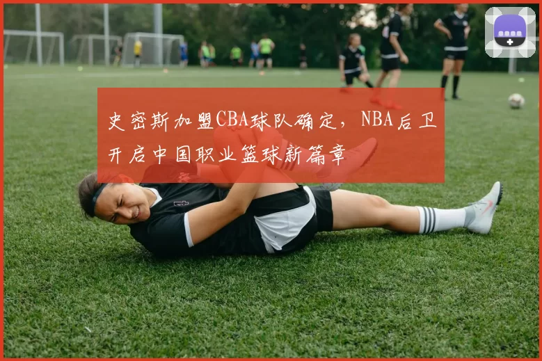 史密斯加盟CBA球队确定，NBA后卫开启中国职业篮球新篇章