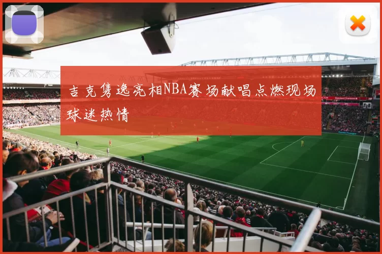 吉克隽逸亮相NBA赛场献唱点燃现场球迷热情