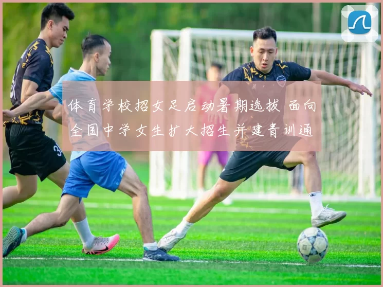 体育学校招女足启动暑期选拔 面向全国中学女生扩大招生并建青训通道